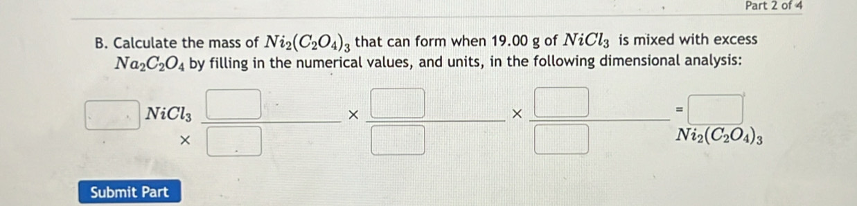 Calculate the mass of Ni_2(C_2O_4)_3 that can form when 19.00 g of NiCl_3 is mixed with excess
Na_2C_2O_4 by filling in the numerical values, and units, in the following dimensional analysis:
□ NiCl_3 □ /□  *  □ /□  *  □ /□  =□  Ni_2(C_2O_4)_3
Submit Part