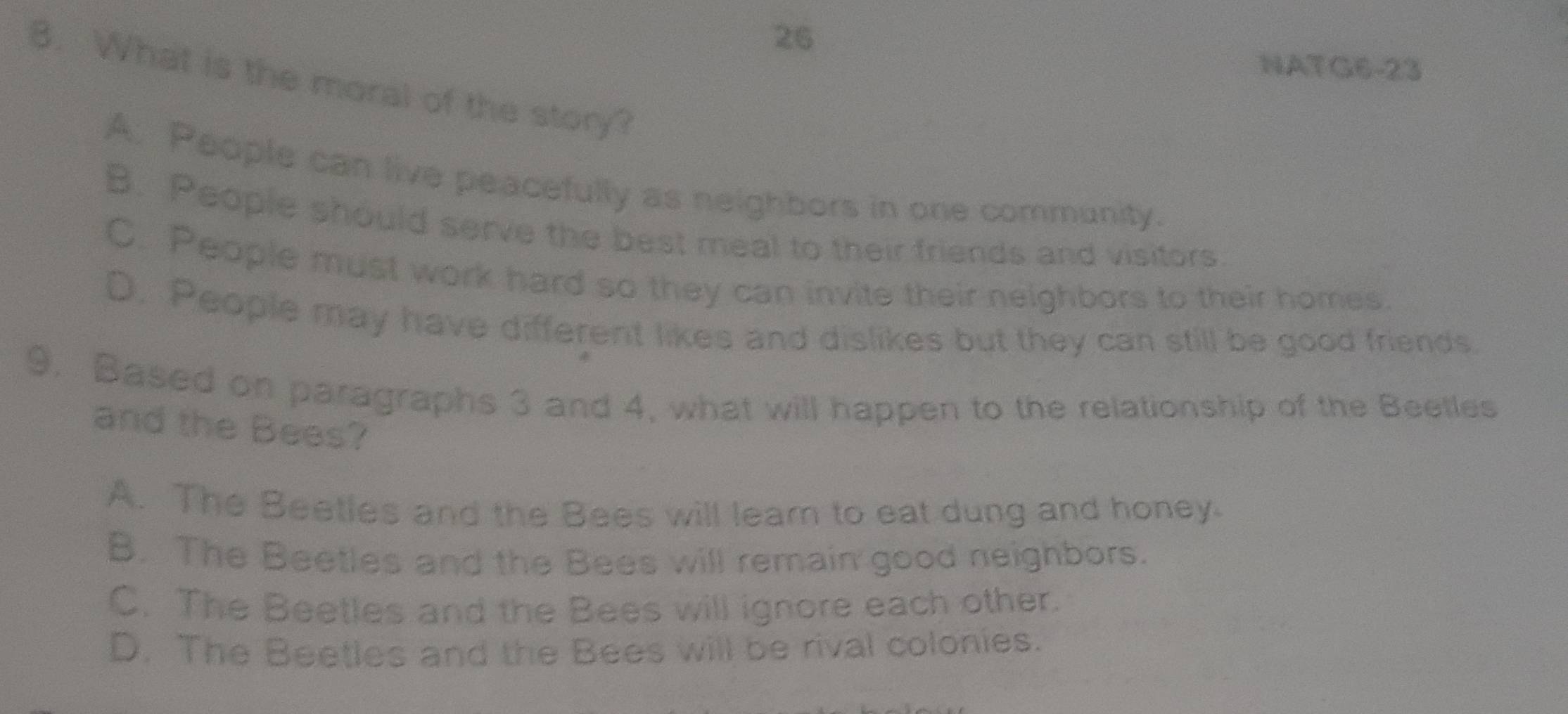NATG6-23
8. What is the moral of the story?
A. People can live peacefully as neighbors in one community.
B. People should serve the best meal to their friends and visitors
C. People must work hard so they can invite their neighbors to their homes.
D. People may have different likes and dislikes but they can still be good friends.
9. Based on paragraphs 3 and 4, what will happen to the relationship of the Beetles
and the Bees?
A. The Beetles and the Bees will lear to eat dung and honey.
B. The Beetles and the Bees will remain good neighbors.
C. The Beetles and the Bees will ignore each other.
D. The Beetles and the Bees will be rival colonies.