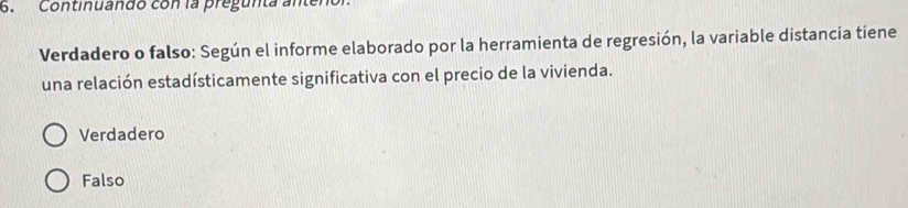 Continuando con la pregunta antenor
Verdadero o falso: Según el informe elaborado por la herramienta de regresión, la variable distancia tiene
una relación estadísticamente significativa con el precio de la vivienda.
Verdadero
Falso