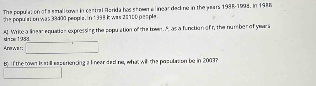 The population of a small town in central Florida has shown a linear decline in the years 1988-1998. In 1988
the population was 38400 people. In 1998 it was 29100 people. 
A) Write a linear equation expressing the population of the town, P, as a function of t, the number of years
since 1988. 
Answer: □ 
B) If the town is still experiencing a linear decline, what will the population be in 2003? 
□