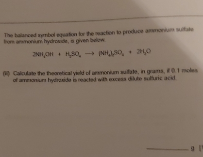 The balanced symbol equation for the reaction to produce ammonium sulfate 
from ammonium hydroxide, is given below.
2NH_4OH+H_2SO_4to (NH_4)_2SO_4+2H_2O
(ii) Calculate the theoretical yield of ammonium sulfate, in grams, if 0.1 moles
of ammonium hydroxide is reacted with excess dilute sulfuric acid. 
_g [