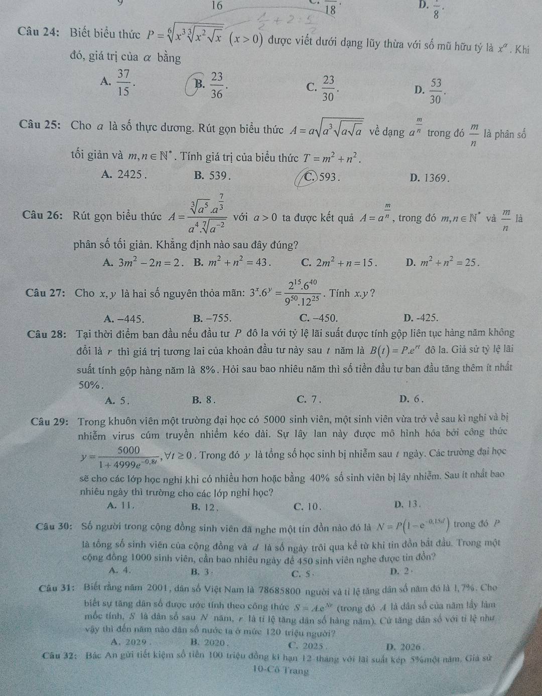 16
overline (18)^(·)
D.  1/8 ·
Câu 24: Biết biểu thức P=sqrt[6](x^3sqrt [3]x^2sqrt x)(x>0) được viết dưới dạng lũy thừa với số mũ hữu tỷ là x^a. Khi
đó, giá trị của α bằng
A.  37/15 .  23/36 .
B.
C.  23/30 .  53/30 .
D.
Câu 25: Cho a là số thực dương. Rút gọn biểu thức A=asqrt(a^3sqrt asqrt a) về dạng a^(frac m)n trong đó  m/n  là phân số
tối giản và m,n∈ N^*. Tính giá trị của biểu thức T=m^2+n^2.
A. 2425 . B. 539 . C. 593 . D. 1369.
Câu 26: Rút gọn biểu thức A=frac sqrt[3](a^5)· a^(frac 7)3a^4· sqrt[7](a^(-2)) với a>0 ta được kết quả A=a^(frac m)n , trong đó m,n∈ N^* và  m/n  là
phân số tối giản. Khẳng định nào sau đây đúng?
A. 3m^2-2n=2. B. m^2+n^2=43. C. 2m^2+n=15. D. m^2+n^2=25.
Câu 27: Cho x, y là hai số nguyên thỏa mãn: 3^x.6^y= (2^(15).6^(40))/9^(50).12^(25) . Tính x.y ?
A. -445. B. −755. C. -450. D. -425.
Câu 28: Tại thời điểm ban đầu nếu đầu tư P đô la với tỷ lệ lãi suất được tính gộp liên tục hàng năm không
đồi là 7 thì giá trị tương lai của khoản đầu tư này sau 7 năm là B(t)=P.e e" đô la. Giả sử tỷ lệ lãi
suất tính gộp hàng năm là 8%. Hỏi sau bao nhiêu năm thì số tiền đầu tư ban đầu tăng thêm ít nhất
50%.
A. 5 . B. 8 . C. 7 . D. 6 .
Câu 29: Trong khuôn viên một trường đại học có 5000 sinh viên, một sinh viên vừa trở vhat e sau kì nghi và bị
nhiễm virus cúm truyền nhiểm kéo dài. Sự lây lan này được mô hình hóa bởi công thức
y= 5000/1+4999e^(-0,8t) ,forall t≥ 0. Trong đó y là tổng số học sinh bị nhiễm sau t ngày. Các trường đại học
sẽ cho các lớp học nghỉ khi có nhiều hơn hoặc bằng 40% số sinh viên bị lây nhiễm. Sau ít nhất bao
nhiêu ngày thì trường cho các lớp nghỉ học?
A. 11. B. 12 . C. 10 . D. 13 .
Câu 30: Số người trong cộng đồng sinh viên đã nghe một tin đồn nào đó là N=P(1-e^(-0,15d)) trong đó P
là tổng số sinh viên của cộng đồng và # là số ngày trôi qua kể từ khi tin đồn bắt đầu. Trong một
cộng đồng 1000 sinh viên, cần bao nhiêu ngày để 450 sinh viên nghe được tin đồn?
A. 4. B. 3 D. 2
C. 5 
Câu 31: Biết rằng năm 2001, dân số Việt Nam là 78685800 người và tỉ lệ tăng dân số năm đó là l,7%. Cho
biết sự tăng dân số được ước tính theo công thức S=Ae^(Nr) (trong đó A là dân số của năm lấy làm
mốc tính, S là dân số sau N năm, r là tỉ lệ tăng dân số hàng năm). Cứ tăng dân số với tỉ vector IQ như
vậy thì đến năm nào dân số nước ta ở mức 120 triệu người?
A. 2029 . B. 2020 . C. 2025 
D. 2026 .
Câu 32: Bác An gửi tiết kiệm số tiên 100 triệu đồng k1 hạn 12 tháng với lãi suất kép 5%một năm, Giả sử
10-Cô Trang