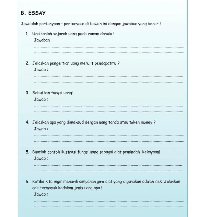 ESSAY 
Jawablah pertanyaan - pertanyaan di bawah ini dengan jawaban yang benar ! 
1. Uraikanlah sejarah uang pada zaman dahulu ! 
Jawaban 
_ 
_ 
2. Jelaskan pengertian uang menurt pendapatmu ? 
Jawab : 
_ 
_ 
3. Sebutkan fungsi uang! 
Jawab : 
_ 
_ 
4. Jelaskan apa yang dimaksud dengan uang tanda atau token money ? 
Jawab : 
_ 
_ 
5. Buatlah contoh ilustrasi fungsi uang sebagai alat pemindah kekayaan! 
Jawab : 
_ 
_ 
6. Ketika kita ingin menarik simpanan giro alat yang digunakan adalah cek. Jelaskan 
cek termasuk kedalam jenis uang apa ! 
Jawab : 
_ 
_