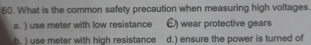 What is the common safety precaution when measuring high voltages.
a. ) use meter with low resistance €) wear protective gears
b. ) use meter with high resistance d.) ensure the power is turned of