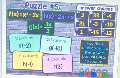 Puzzle #5 answer choices
A; 3 B 33 C: -4
f(x)=x^3-2x 1/x h(x)=2x^2+x D E -3 -10
21
g(x)= 3x/2  10 1 G 1 H 15 -12
1; Evaluate
2: Evaluate
Type the 4 -
f(-2) g(-10) letter code into
the answer
3: Evaluate box. All CAPS,
4: Evaluate no spaces.
h(-1) f(3)
1