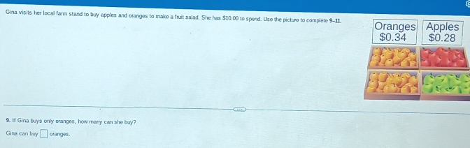 Gina visits her local farm stand to buy apples and oranges to make a fruit salad. She has $10.00 to spend. Use the picture to complete 9-11. Oranges Apples
$0.34 $0.28
9. If Gina buys only oranges, how many can she buy? 
Gina can buy □ oranges.