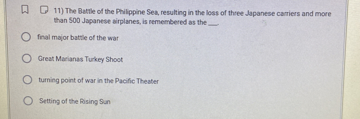 The Battle of the Philippine Sea, resulting in the loss of three Japanese carriers and more
than 500 Japanese airplanes, is remembered as the_ .
final major battle of the war
Great Marianas Turkey Shoot
turning point of war in the Pacific Theater
Setting of the Rising Sun