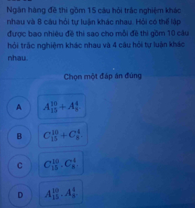 Ngân hàng đề thi gồm 15 câu hỏi trắc nghiệm khác
nhau và 8 câu hỏi tự luận khác nhau. Hỏi có thế lập
được bao nhiêu đề thi sao cho mỗi đề thi gồm 10 câu
hỏi trắc nghiệm khác nhau và 4 câu hỏi tự luận khác
nhau.
Chọn một đáp án đúng
A A_(15)^(10)+A_8^4.
B C_(15)^(10)+C_8^4.
C C_(15)^(10).C_8^4.
D A_(15)^(10).A_8^4.