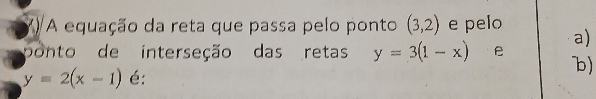 X/ A equação da reta que passa pelo ponto (3,2) e pelo 
a) 
ponto de interseção das retas y=3(1-x) e 
b)
y=2(x-1) é: