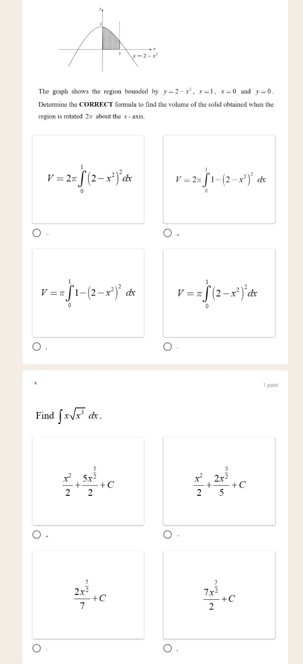 The graph shows the region bounded by y=2-x^2,x=1,x=0 and y=0.
Determine the CORRECT formula to find the volume of the solid obtained when the
region is rotated 2π about the x - axis.
V=2π ∈tlimits _0^(1(2-x^2))^2dx V=2π ∈tlimits _0^(11-(2-x^2))^2 dx
V=π ∈tlimits _0^(11-(2-x^2))^2dx V=π ∈tlimits _0^(1(2-x^2))^2dx
1 point
Find ∈t xsqrt(x^3)dx.
 x^2/2 +frac 5x^(frac 5)22+C
 x^2/2 +frac 2x^(frac 5)25+C
frac 2x^(frac 7)27+C
frac 7x^(frac 7)22+C
)