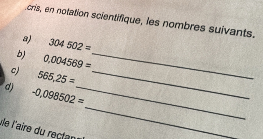 cris, en notation scientifique, les nombres suivants. 
a) 304502=
b) 0,004569= _ 
c) 565,25= _ 
d) -0,098502= _ 
Île l'aire du rectant 
_