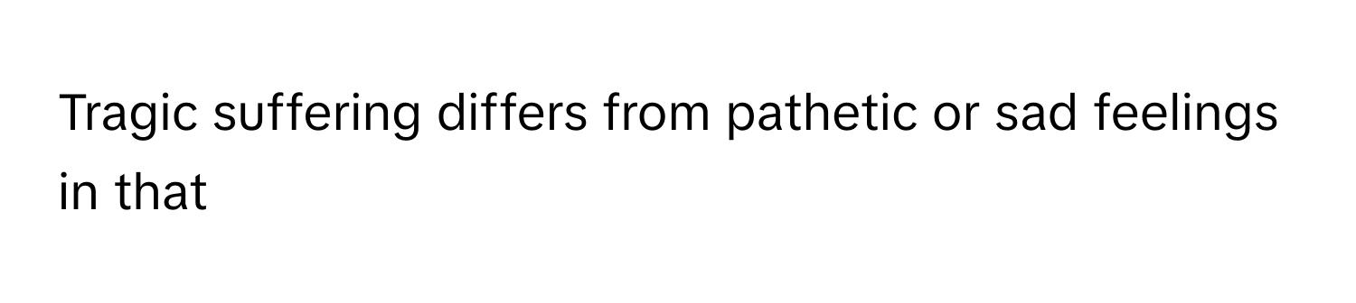 Tragic suffering differs from pathetic or sad feelings in that