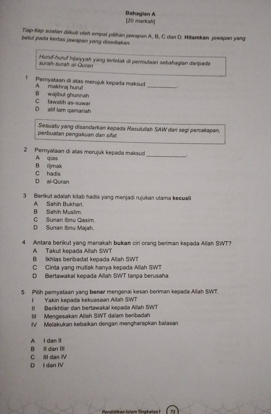 Bahagian A
[20 markah]
Tiap-tiap soalan diikuti oleh empat pilihan jawapan A, B, C dan D. Hitamkan jawapan yang
betul pada kertas jawapan yang disediakan.
Huruf-huruf hijaiyyah yang terletak di permulaan sebahagian daripada
surah-surah al-Quran
1 Pernyataan di atas merujuk kepada maksud _.
A makhraj huruf
B wajibul ghunnah
C fawatih as-suwar
D alif lam qamariah
Sesuatu yang disandarkan kepada Rasulullah SAW dari segi percakapan,
perbuatan pengakuan dan sifat.
2 Pernyataan di atas merujuk kepada maksud __.
A qias
B iljmak
C hadis
D al-Quran
3 Berikut adalah kitab hadis yang menjadi rujukan utama kecuali
A Sahih Bukhari.
B Sahih Muslim.
C Sunan Ibnu Qasim.
D Sunan Ibnu Majah.
4 Antara berikut yang manakah bukan ciri orang beriman kepada Allah SWT?
A Takut kepada Allah SWT
B Ikhlas beribadat kepada Allah SWT
C Cinta yang mutlak hanya kepada Allah SWT
D Bertawakal kepada Allah SWT tanpa berusaha
5 Pilih pernyataan yang benar mengenai kesan beriman kepada Allah SWT.
I Yakin kepada kekuasaan Allah SWT
II Berikhtiar dan bertawakal kepada Allah SWT
III Mengesakan Allah SWT dalam beribadah
IV Melakukan kebaikan dengan mengharapkan balasan
A I dan II
B II dan III
C III dan IV
D I dan IV
Pendidikan Islam Tingkatan 1 73