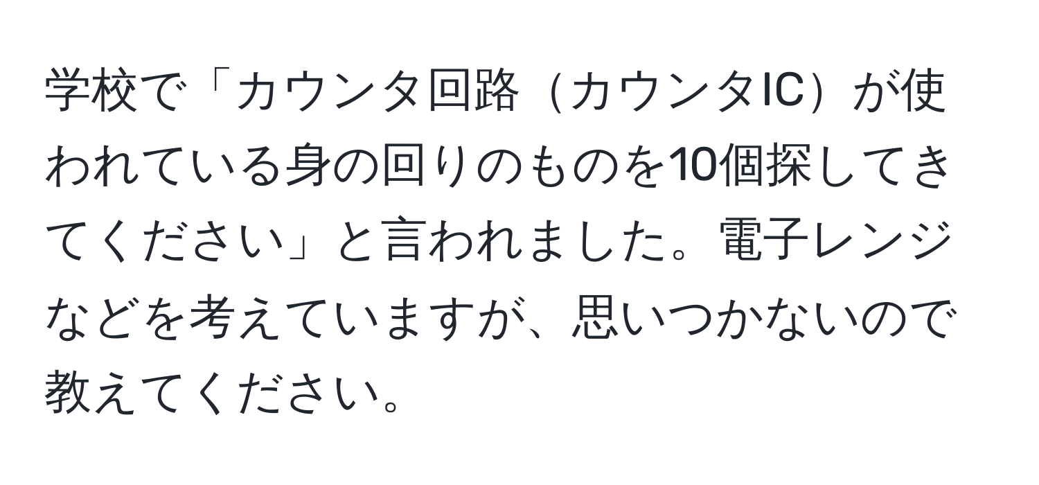 学校で「カウンタ回路カウンタICが使われている身の回りのものを10個探してきてください」と言われました。電子レンジなどを考えていますが、思いつかないので教えてください。