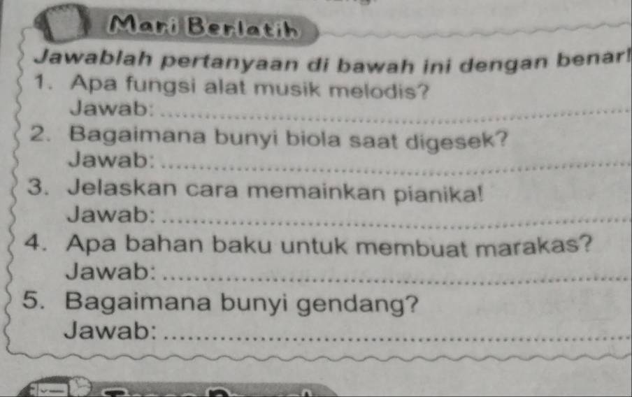 Mari Berlatih 
Jawablah pertanyaan di bawah ini dengan benar 
1. Apa fungsi alat musik melodis? 
Jawab:_ 
2. Bagaimana bunyi biola saat digesek? 
Jawab:_ 
3. Jelaskan cara memainkan pianika! 
Jawab:_ 
4. Apa bahan baku untuk membuat marakas? 
Jawab:_ 
5. Bagaimana bunyi gendang? 
Jawab:_