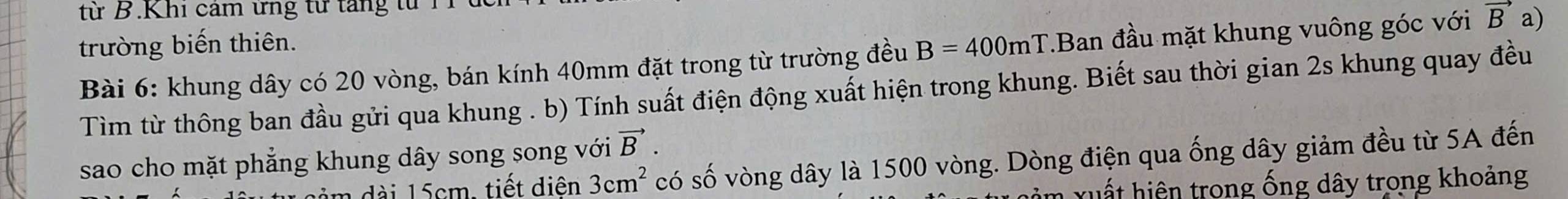 từ B.Khi cảm ứng từ tăng từ T 
trường biến thiên. B=400mT.Ban đầu mặt khung vuông góc với vector B a) 
Bài 6: khung dây có 20 vòng, bán kính 40mm đặt trong từ trường đều 
Tìm từ thông ban đầu gửi qua khung . b) Tính suất điện động xuất hiện trong khung. Biết sau thời gian 2s khung quay đều 
vector B. 
sao cho mặt phẳng khung dây song song với có số vòng dây là 1500 vòng. Dòng điện qua ống dây giảm đều từ 5A đến 
d 15cm, tiết diên 3cm^2
m xuất hiện trong ống dây trong khoảng