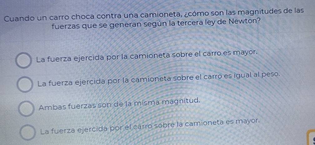 Cuando un carro choca contra una camioneta, ¿cómo son las magnitudes de las
fuerzas que se generan según la tercera ley de Newton?
La fuerza ejercida por la camioneta sobre el carro es mayor.
La fuerza ejercida por la camioneta sobre el carro es igual al peso.
Ambas fuerzas son de la misma magnitud.
La fuerza ejercida por el carro sobre la camioneta es mayor.