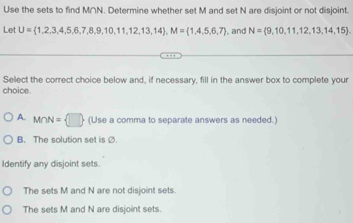 Use the sets to find M∩N. Determine whether set M and set N are disjoint or not disjoint.
Let U= 1,2,3,4,5,6,7,8,9,10,11,12,13,14 , M= 1,4,5,6,7 , and N= 9,10,11,12,13,14,15. 
Select the correct choice below and, if necessary, fill in the answer box to complete your
choice.
A. M∩ N= □  (Use a comma to separate answers as needed.)
B. The solution set is Ø.
Identify any disjoint sets.
The sets M and N are not disjoint sets.
The sets M and N are disjoint sets.