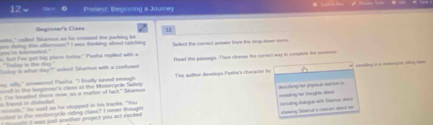 Pretest: Beginning a Journey 
Beginner's Class 
12 
wha," called Séamus as he crossed the parking lot. 
you nt interested ." you doing this alternoon? I was thinking about catching Select the carrect answer from the drop-down mer. 
s, but I've got big plans today," Pasha replied with a 
Roday is what day?" asked Séamus with a confused Read the passage. Then choose the correct way to complete the senence 
"Today is the day" 
ay, silly," answered Pasha. "I finally saved enough The author develops Pasha's character by enralling in a motorcyce reling chee 
o in the beginner's class at the Motorcycle Safety 
s friend in disbelef. Tm headed there now, as a matter of fact." Séamus 
mimute," he said as he stopped in his tracks. "You describing her physical raction to 
lted n the motorcycle riding class? I never thought revealing her thoughts about 
showing Séamus's concem about he 
t w wht it was just another project you act excited including dalogue with Selamus sbout