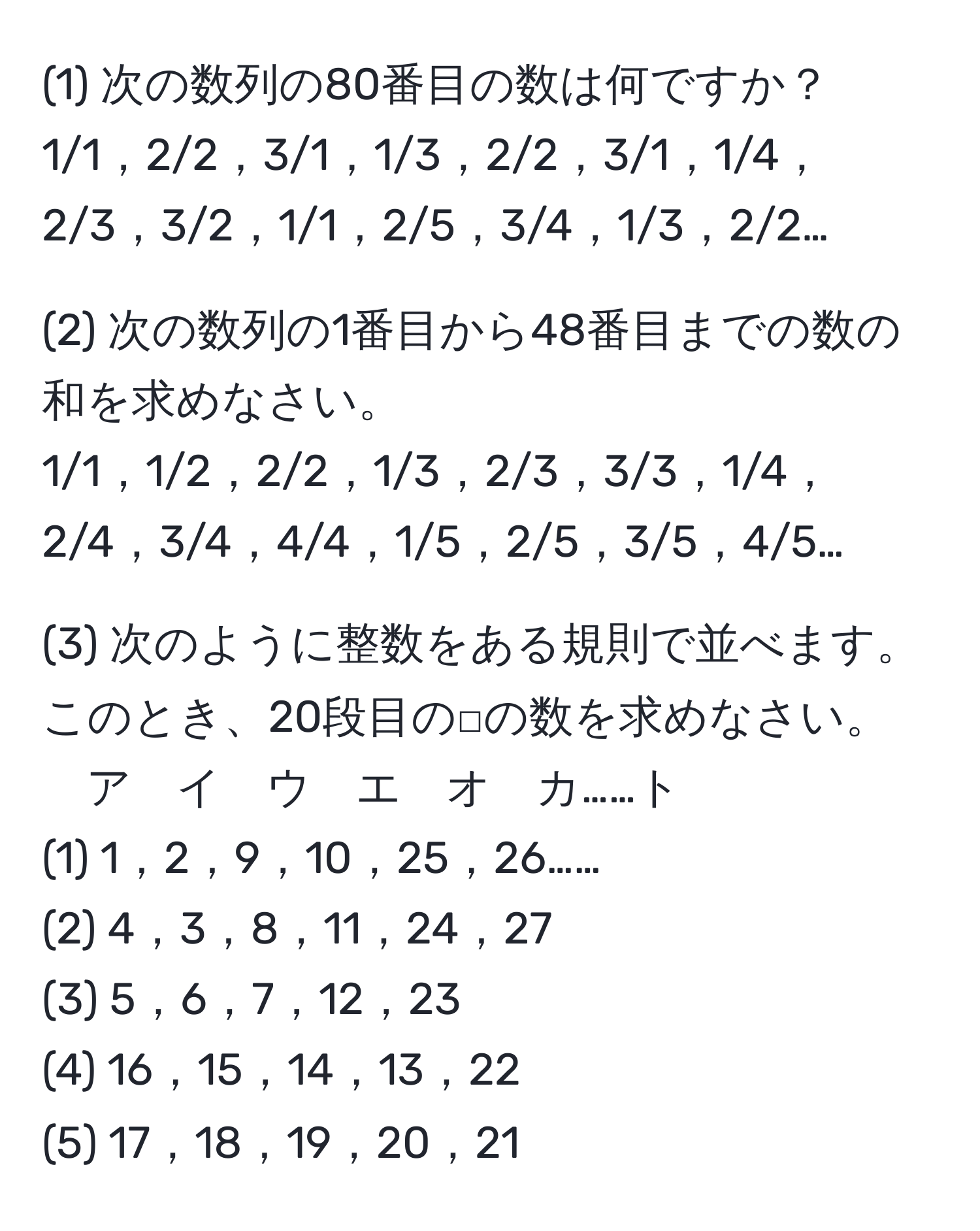 (1) 次の数列の80番目の数は何ですか？  
1/1，2/2，3/1，1/3，2/2，3/1，1/4，2/3，3/2，1/1，2/5，3/4，1/3，2/2…  

(2) 次の数列の1番目から48番目までの数の和を求めなさい。  
1/1，1/2，2/2，1/3，2/3，3/3，1/4，2/4，3/4，4/4，1/5，2/5，3/5，4/5…  

(3) 次のように整数をある規則で並べます。このとき、20段目の□の数を求めなさい。  
ア　イ　ウ　エ　オ　カ……ト  
(1) 1，2，9，10，25，26……  
(2) 4，3，8，11，24，27  
(3) 5，6，7，12，23  
(4) 16，15，14，13，22  
(5) 17，18，19，20，21