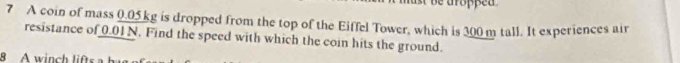 be aropped . 
7 A coin of mass 0.05 kg is dropped from the top of the Eiffel Tower, which is 300 m tall. It experiences air 
resistance of 0.01N. Find the speed with which the coin hits the ground. 
8 A winch lits h