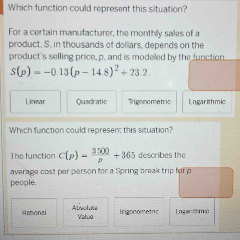 Which function could represent this situation?
For a certain manufacturer, the monthly sales of a
product, S, in thousands of dollars, depends on the
product's selling price, p, and is modeled by the function
S(p)=-0.13(p-14.8)^2+23.2.
Linear Quadratic Trigonometric Logarithmic
Which function could represent this situation?
The function C(p)= 3500/p +365 describes the
average cost per person for a Spring break trip for p
people.
Absolute Trigonometric Loganthmic
Rational Value