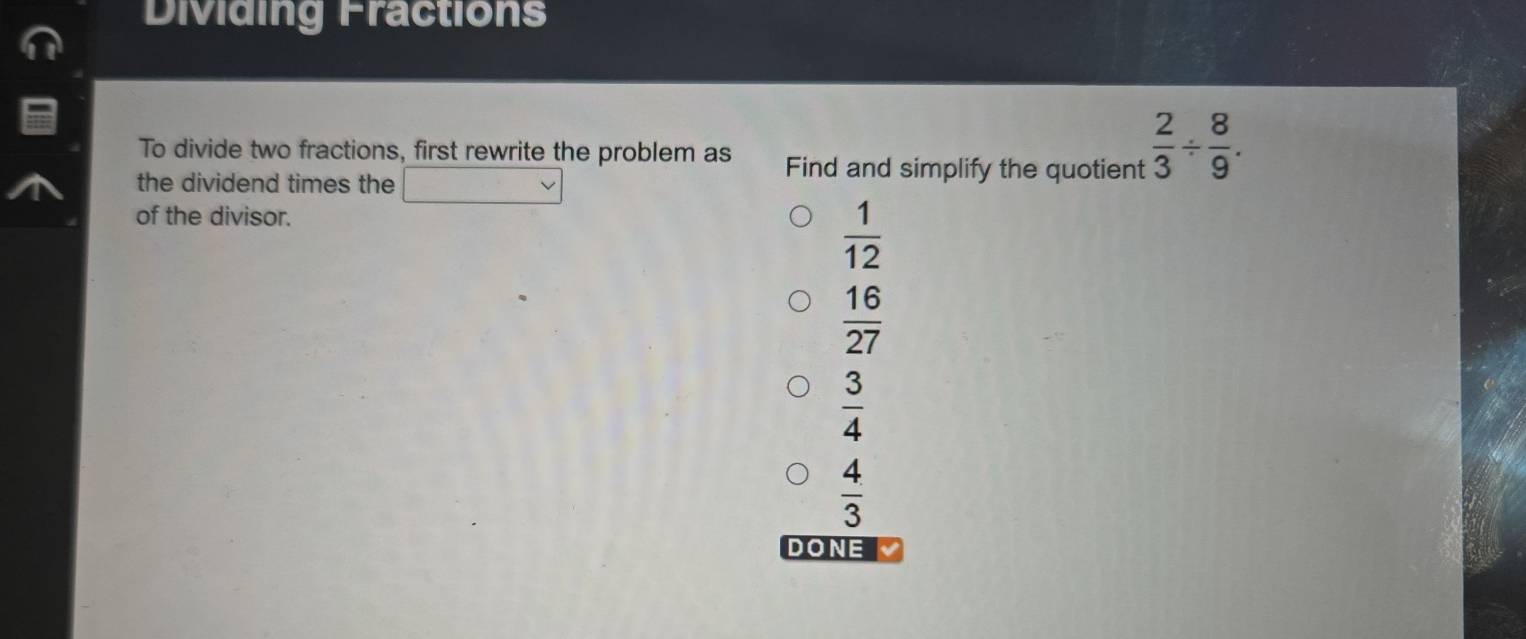 Dividing Fractions
To divide two fractions, first rewrite the problem as Find and simplify the quotient  2/3 /  8/9 . 
the dividend times the
of the divisor.
 1/12 
 16/27 
 3/4 
 4/3 
DONE