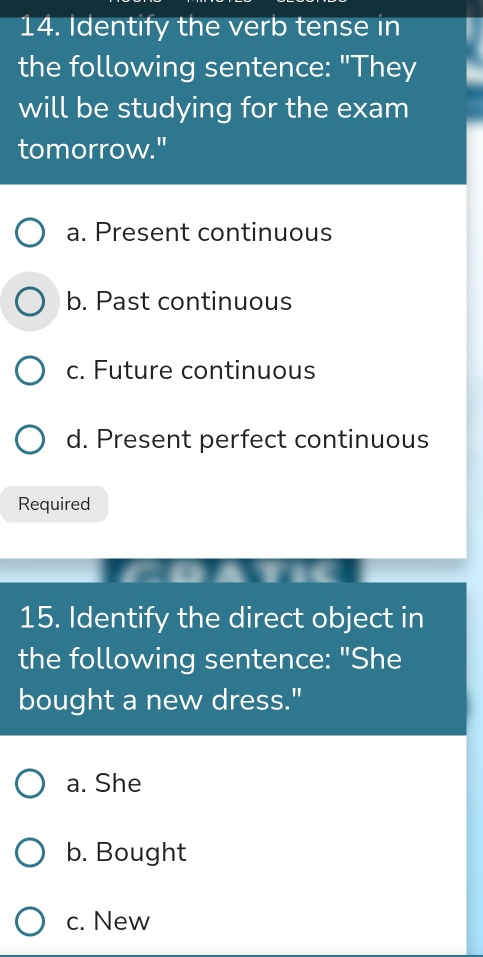 Identify the verb tense in
the following sentence: "They
will be studying for the exam
tomorrow."
a. Present continuous
b. Past continuous
c. Future continuous
d. Present perfect continuous
Required
15. Identify the direct object in
the following sentence: "She
bought a new dress."
a. She
b. Bought
c. New