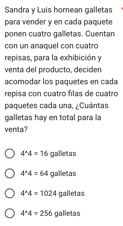 Sandra y Luis hornean galletas
para vender y en cada paquete
ponen cuatro galletas. Cuentan
con un anaquel con cuatro
repisas, para la exhibición y
venta del producto, deciden
acomodar los paquetes en cada
repisa con cuatro filas de cuatro
paquetes cada una, ¿Cuántas
galletas hay en total para la
venta?
4^(wedge)4=16 galletas
4^(wedge)4=64 galletas
4^(wedge)4=1024 galletas
4^(wedge)4=256 galletas