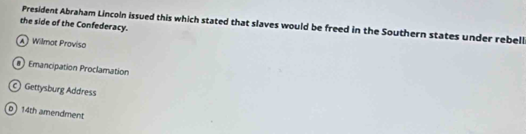 President Abraham Lincoln issued this which stated that slaves would be freed in the Southern states under rebell
the side of the Confederacy.
A Wilmot Proviso
Emancipation Proclamation
Gettysburg Address
b 14th amendment