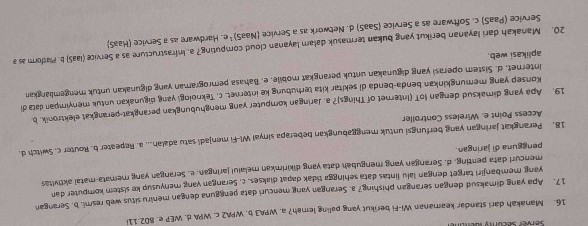 Server Secunty ldent
16. Manakah dari standar keamanan Wi-Fi berikut yang paling lemah? a. WPA3 b. WPA2 c. WPA d. WEP e. 802.11i
17. Apa yang dimaksud dengan serangan phishing? a. Serangan yang mencuri data pengguna dengan meniru situs web resmi. b. Serangan
yang membanjiri target dengan lalu lintas data sehingga tidak dapat diakses. c. Serangan yang menyusup ke sistem komputer dan
mencurl data penting. d. Serangan yang mengubah data yang dikirimkan melalui jaringan. e. Serangan yang memata-matai aktivitas
pengguna di jaringan.
18. Perangkat jaringan yang berfungsi untuk menggabungkan beberapa sinyal Wi-Fi menjadí satu adalah... a. Repeater b. Router c. Switch d.
Access Point e. Wireless Controller
19. Apa yang dimaksud dengan IoT (Internet of Things)? a. Jaringan komputer yang menghubungkan perangkat-perangkat elektronik. b.
Konsep yang memungkinkan benda-benda di sekitar kita terhubung ke internet. c. Teknologi yang digunakan untuk menyimpan data di
internet. d. Sistem operasi yang digunakan untuk perangkat mobile. e. Bahasa pemrograman yang digunakan untuk mengembangkan
aplikasi web.
20. Manakah dari layanan berikut yang bukan termasuk dalam layanan cloud computing? a. Infrastructure as a Service (laaS) b. Platform as a
Service (PaaS) c. Software as a Service (SaaS) d. Network as a Service (NaaS)^1 e. Hardware as a Service (HaaS)