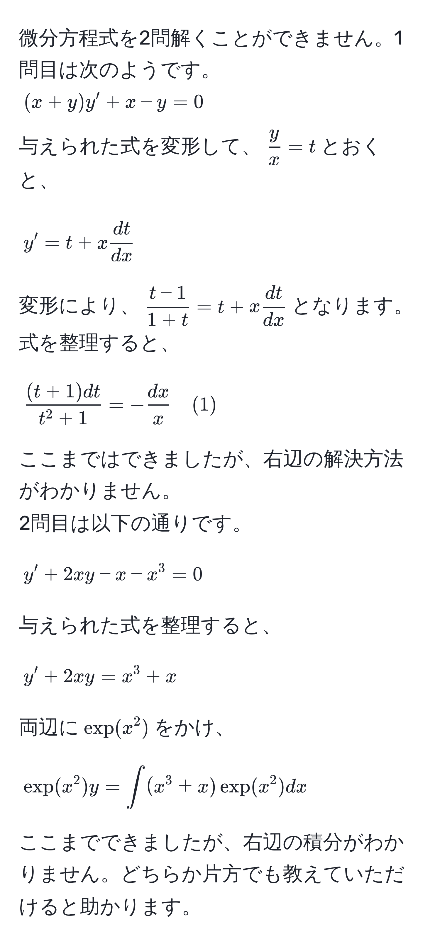 微分方程式を2問解くことができません。1問目は次のようです。  
((x+y)y' + x - y = 0)  
与えられた式を変形して、( y/x  = t)とおくと、  
[
y' = t + x  dt/dx 
]  
変形により、( (t-1)/1+t  = t + x  dt/dx )となります。  
式を整理すると、  
[
frac(t+1)dtt^(2 + 1) = - dx/x  quad (1)
]  
ここまではできましたが、右辺の解決方法がわかりません。  
2問目は以下の通りです。  
[
y' + 2xy - x - x^3 = 0
]  
与えられた式を整理すると、  
[
y' + 2xy = x^3 + x
]  
両辺に(exp(x^2))をかけ、  
[
exp(x^2)y = ∈t (x^3 + x)exp(x^2)dx
]  
ここまでできましたが、右辺の積分がわかりません。どちらか片方でも教えていただけると助かります。