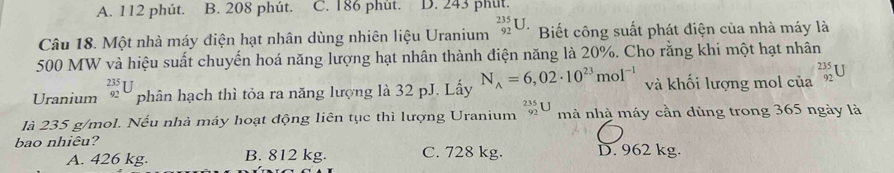 A. 112 phút. B. 208 phút. C. 186 phút. D. 243 phut.
Câu 18. Một nhà máy điện hạt nhân dùng nhiên liệu Uranium _(92)^(235)U. Biết công suất phát điện của nhà máy là
500 MW và hiệu suất chuyến hoá năng lượng hạt nhân thành điện năng là 20%. Cho rằng khi một hạt nhân
Uranium _(92)^(235)U phân hạch thì tỏa ra năng lượng là 32 pJ. Lấy N_A=6,02· 10^(23)mol^(-1) và khối lượng mol của _(92)^(235)U
là 235 g/mol. Nếu nhà máy hoạt động liên tục thì lượng Uranium _(92)^(235)U mà nhà máy cần dùng trong 365 ngày là
bao nhiêu?
A. 426 kg. B. 812 kg. C. 728 kg. D. 962 kg.