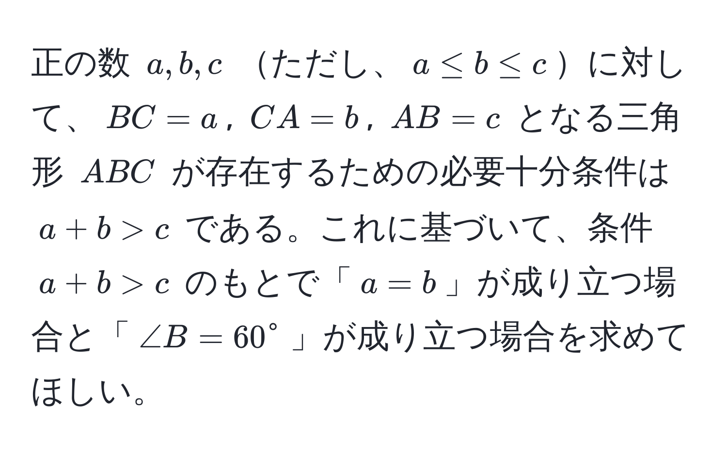 正の数 (a, b, c) ただし、(a ≤ b ≤ c)に対して、(BC = a), (CA = b), (AB = c) となる三角形 (ABC) が存在するための必要十分条件は (a + b > c) である。これに基づいて、条件 (a + b > c) のもとで「(a = b)」が成り立つ場合と「(∠ B = 60°)」が成り立つ場合を求めてほしい。