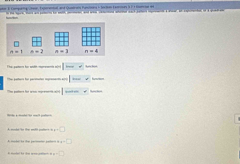 ater 3: Comparing Linear, Exponential, and Quadratic Functions > Section Exercises 3.7> Exercise 44
In tne lgure, there are patterns for width, permeter, and area. Determine whether each pattern represents a linear, an exponenbal, of a quadrabic
function
The pattern for width represents a(n) linear function.
The pattern for perimeter represents a(n) linear function.
The pattern for area represents a(n) quadratic function
Write a model for each pattern
  
A model for the width pattern is y=□
A model for the permeter pattern is y=□
A model for the area pattern is y=□