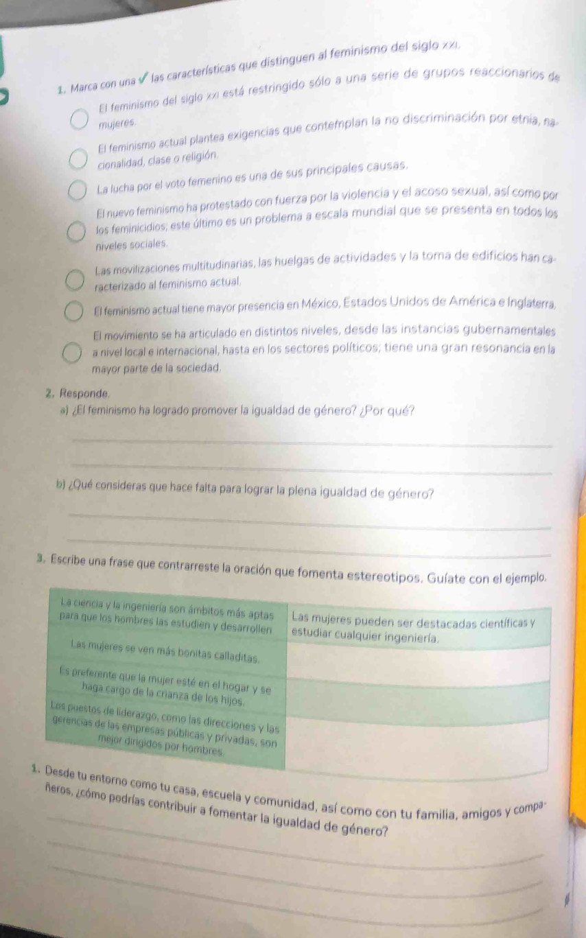 Marca con una √ las características que distinguen al feminismo del siglo zi.
El feminismo del siglo xxi está restringido sólo a una serie de grupos reaccionarios de
mujeres.
El feminismo actual plantea exigencias que contemplan la no discriminación por etnia, na
cionalidad, clase o religión.
La lucha por el voto femenino es una de sus principales causas.
El nuevo feminismo ha protestado con fuerza por la violencia y el acoso sexual, así como por
los feminicidios; este último es un problema a escala mundial que se presenta en todos los
niveles sociales.
Las movilizaciones multitudinarias, las huelgas de actividades y la torna de edificios han ca
racterizado al feminismo actual.
El feminismo actual tiene mayor presencia en México, Estados Unidos de América e Inglaterra,
El movimiento se ha articulado en distintos niveles, desde las instancias gubernamentales
a nivel local e internacional, hasta en los sectores políticos; tiene una gran resonancia en la
mayor parte de la sociedad.
2. Responde.
a) ¿El feminismo ha logrado promover la igualdad de género? ¿Por qué?
_
_
b) ¿Qué consideras que hace falta para lograr la plena igualdad de género?
_
_
3. Escribe una frase que contrarreste la oración que fomenta estereotipos. Guíate con el ejemplo.
_
cuela y comunidad, así como con tu familia, amigos y compa
_
mo podrías contribuir a fomentar la igualdad de género?
_