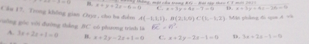 +x-3=0 B. x+y+2z-6=0 1 nường tháng, một cầu trong KG=B tật tập theo CT mới 2025
C. x+3y+4z-7=0 D. x+3y+4z-26=0
Cầu 17. Trong không gian Oxyz , cho ba điễm A(-1;1;1), B(2;1;0)C(1;-1;2) Mặt phầng đi qua 4 và
yuống góc với đường thắng BC có phương trình là
A. 3x+2z+1=0 B. x+2y-2z+1=0 C. x+2y-2z-1=0 D. 3x+2z-1=0