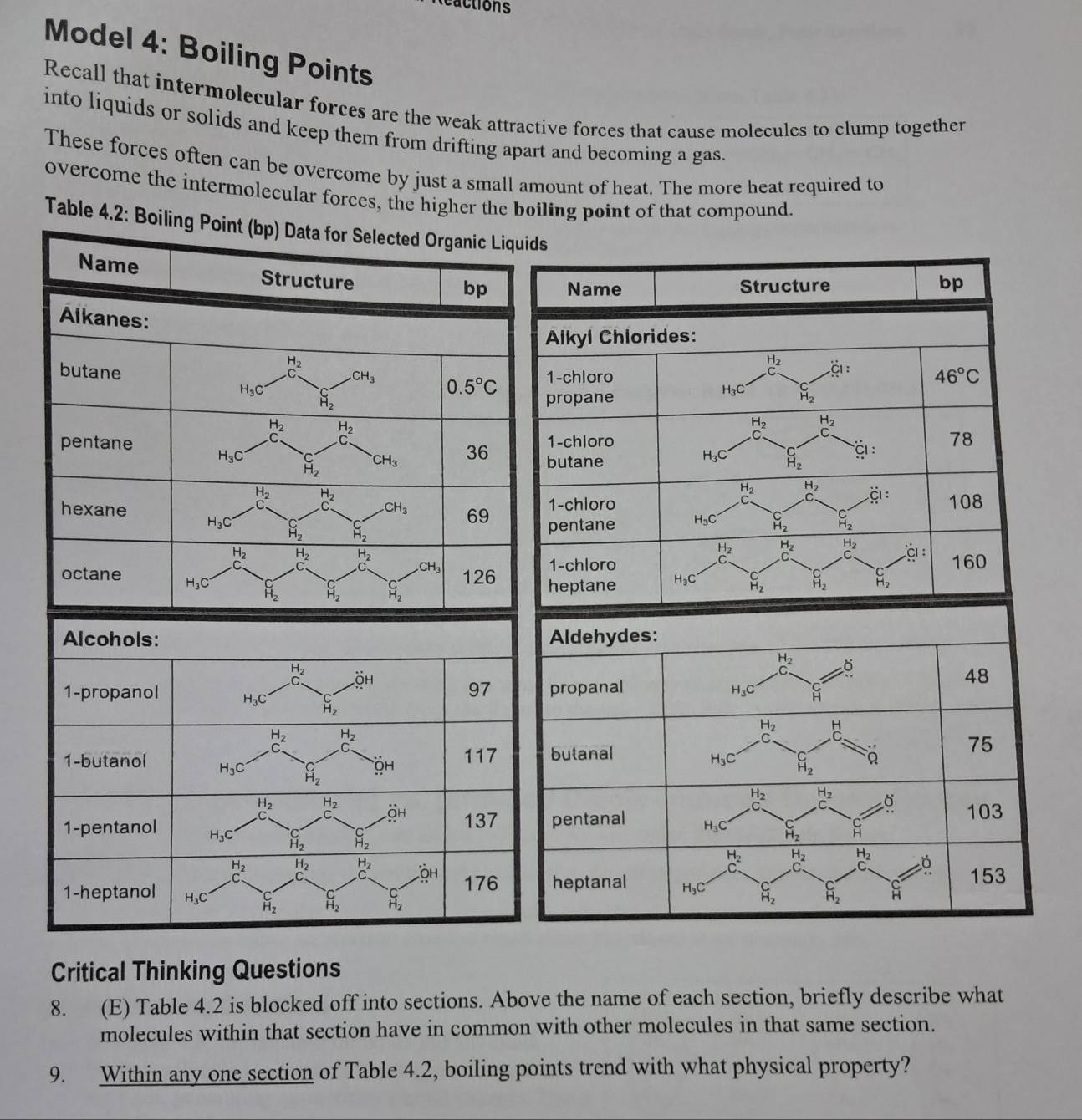 ctions
Model 4: Boiling Points
Recall that intermolecular forces are the weak attractive forces that cause molecules to clump together
into liquids or solids and keep them from drifting apart and becoming a gas.
These forces often can be overcome by just a small amount of heat. The more heat required to
overcome the intermolecular forces, the higher the boiling point of that compound.
Table 4.2: Boiling Point (bp) Data for Selected Organic Liquids
Name Structure
bp
Alkanes:
H_2
butane
CH_3 0.5°C
H_3C S_2
H_2 H_2
pentane

H_3C beginarrayr C H_2endarray CH_3 36
beginarrayr H_2 C_2endarray beginarrayr H_2 C_3endarray
hexane CH_3 69
H_3C beginarrayr C H_2endarray beginarrayr C H_2endarray
beginarrayr -1_2 C_2endarray beginarrayr H_2 c_2 endarray H_2 CH_3 126
octane H_3C beginarrayr C H_2endarray beginarrayr C H_2endarray beginarrayr C H_2endarray
Aldehydes:
beginarrayr H_2 cendarray 6
48
propanal H_3C H
beginarrayr H_2 C_2endarray H
butanal
H_3C beginarrayr C H_2endarray 。 75
beginarrayr H_2 c_3 beginarrayr H_2 Cendarray
103
pentanal H_3C beginarrayr C H_2endarray beginarrayr C Hendarray
beginarrayr H_2 Cendarray beginarrayr H_2 C_2endarray beginarrayr H_2 C^endarray
heptanal H_3C H_2 beginarrayr C H_2endarray 153
Critical Thinking Questions
8. (E) Table 4.2 is blocked off into sections. Above the name of each section, briefly describe what
molecules within that section have in common with other molecules in that same section.
9. Within any one section of Table 4.2, boiling points trend with what physical property?