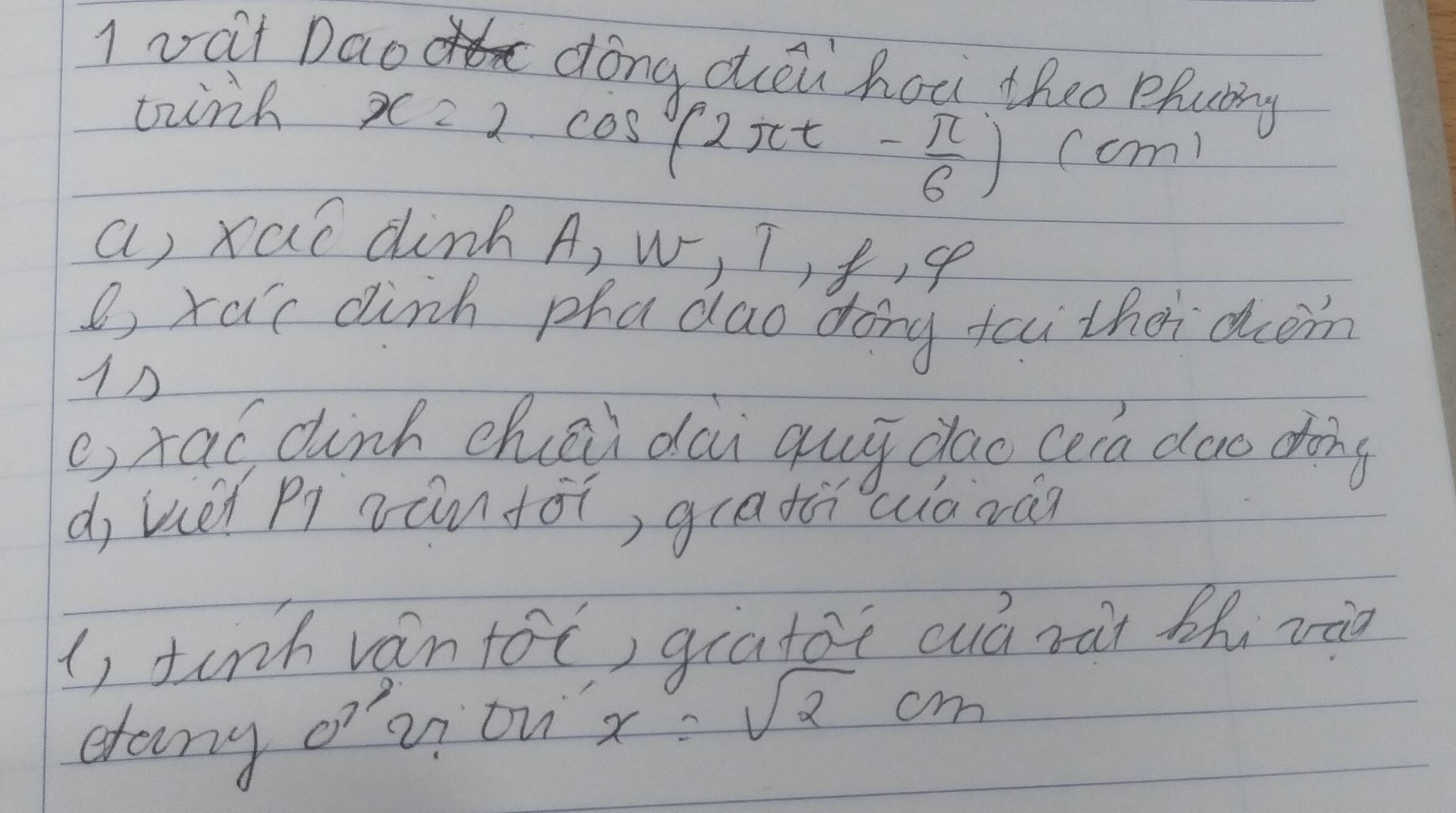 vat Dao dong déi hou theo phubg 
tirk
x=2cos (2π t- π /6 ) (cm
a) xaí din A, w, T, f , se 
B, xa 'c dink phadao dong fai thei dcm 
1△ 
e, tao dinh chai dai gui dao cera doo dong 
d, uéi pi zánfái, guathwiàzàn 
(, tinh vántoc, giatoi cuó ràt thi và 
dany oz on x=sqrt(2)cm