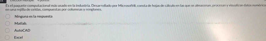 Es el paquete computacional más usado en la industria. Desarrollado por Microsoft®, consta de hojas de cálculo en las que se almacenan, procesan y visualizan datos numérico
en una rejilla de celdas, compuestas por columnas y renglones.
Ninguna es la respuesta
Matlab.
AutoCAD
Excel