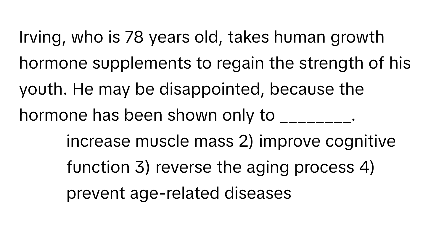 Irving, who is 78 years old, takes human growth hormone supplements to regain the strength of his youth. He may be disappointed, because the hormone has been shown only to ________.

1) increase muscle mass 2) improve cognitive function 3) reverse the aging process 4) prevent age-related diseases