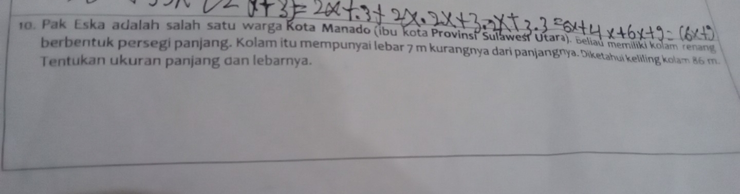 Pak Eska adalah salah satu warga Kota Manado (ibu kota Provinsi Sulaweśi Utara). Beliau memiliki Kolam renang 
berbentuk persegi panjang. Kolam itu mempunyai lebar 7 m kurangnya dari panjangnya. Diketahui keliling kolam 86 m. 
Tentukan ukuran panjang dan lebarnya.