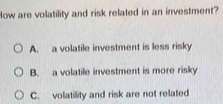 How are volatility and risk related in an investment?
A. a volatile investment is less risky
B. a volatile investment is more risky
C. volatility and risk are not related