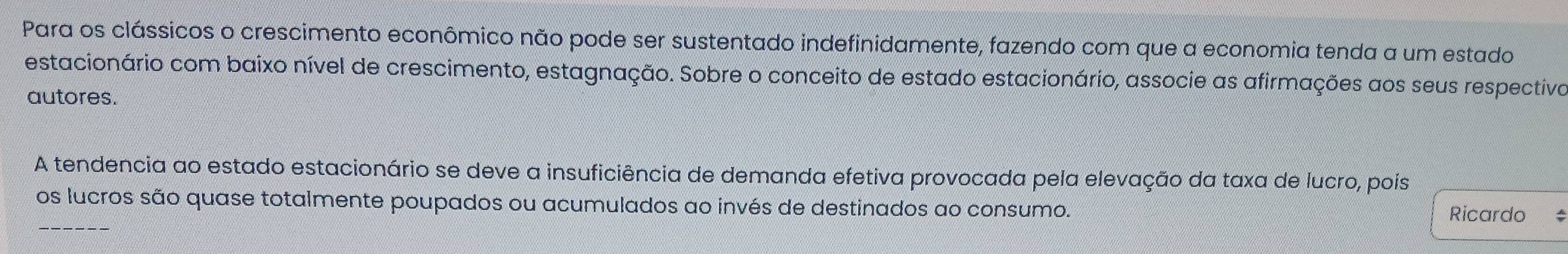 Para os clássicos o crescimento econômico não pode ser sustentado indefinidamente, fazendo com que a economia tenda a um estado 
estacionário com baixo nível de crescimento, estagnação. Sobre o conceito de estado estacionário, associe as afirmações aos seus respectiva 
autores. 
A tendencia ao estado estacionário se deve a insuficiência de demanda efetiva provocada pela elevação da taxa de lucro, pois 
_ 
os lucros são quase totalmente poupados ou acumulados ao invés de destinados ao consumo. 
Ricardo