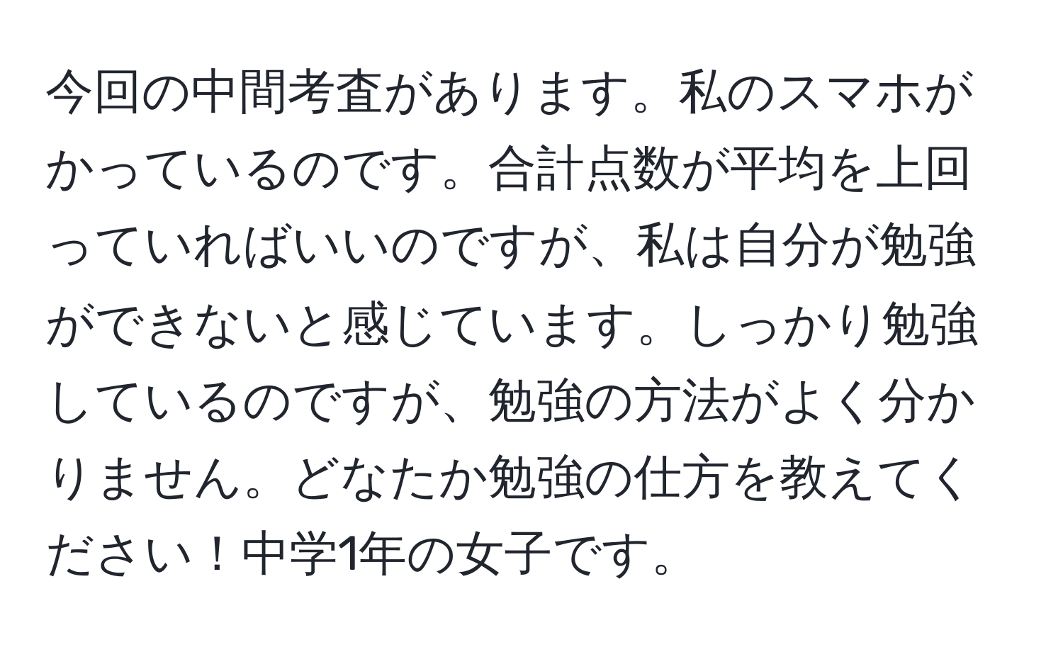 今回の中間考査があります。私のスマホがかっているのです。合計点数が平均を上回っていればいいのですが、私は自分が勉強ができないと感じています。しっかり勉強しているのですが、勉強の方法がよく分かりません。どなたか勉強の仕方を教えてください！中学1年の女子です。