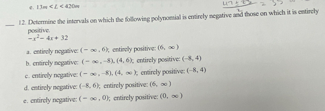 13m
_
12. Determine the intervals on which the following polynomial is entirely negative and those on which it is entirely
positive.
-x^2-4x+32
a. entirely negative: (-∈fty ,6);entirely positive: (6,∈fty )
b. entirely negative: (-∈fty ,-8), (4,6); entirely positive: (-8,4)
c. entirely negative: (-∈fty ,-8), (4,∈fty ); entirely positive: (-8,4)
d. entirely negative: (-8,6); entirely positive: (6,∈fty )
e. entirely negative: (-∈fty ,0); entirely positive: (0,∈fty )