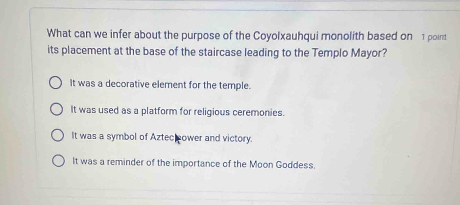 What can we infer about the purpose of the Coyolxauhqui monolith based on 1 point
its placement at the base of the staircase leading to the Templo Mayor?
It was a decorative element for the temple.
It was used as a platform for religious ceremonies.
It was a symbol of Aztec cower and victory.
It was a reminder of the importance of the Moon Goddess.