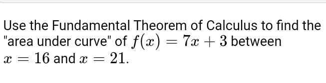 Use the Fundamental Theorem of Calculus to find the 
"area under curve" of f(x)=7x+3 between
x=16 and x=21.