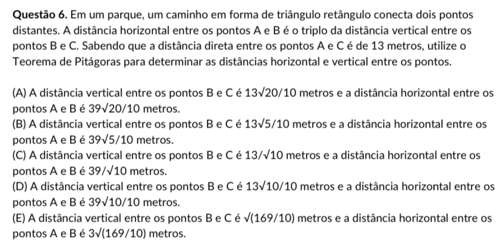 Em um parque, um caminho em forma de triângulo retângulo conecta dois pontos
distantes. A distância horizontal entre os pontos A e B é o triplo da distância vertical entre os
pontos B e C. Sabendo que a distância direta entre os pontos A e C é de 13 metros, utilize o
Teorema de Pitágoras para determinar as distâncias horizontal e vertical entre os pontos.
(A) A distância vertical entre os pontos B e C é 13sqrt(20)/10 metros e a distância horizontal entre os
pontos A e B é 39sqrt(20)/10 metros.
(B) A distância vertical entre os pontos B e C é 13sqrt(5)/10 metros e a distância horizontal entre os
pontos A e B é 39sqrt(5)/10 metros.
(C) A distância vertical entre os pontos B e C é 13/sqrt(10) metros e a distância horizontal entre os
pontos A e B é 39/sqrt(10) metros.
(D) A distância vertical entre os pontos B e C é 13sqrt(10)/10 metros e a distância horizontal entre os
pontos A e B é 39sqrt(10)/10 metros.
(E) A distância vertical entre os pontos B e C é sqrt((169/10)) ) metros e a distância horizontal entre os
pontos A e B é 3sqrt((169/10)) metros.