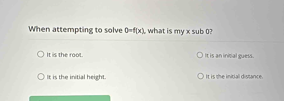 When attempting to solve 0=f(x) , what is my x sub 0?
It is the root. It is an initial guess.
It is the initial height. It is the initial distance.